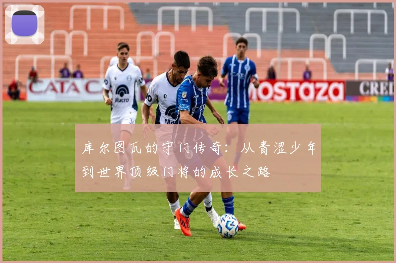 库尔图瓦的守门传奇：从青涩少年到世界顶级门将的成长之路