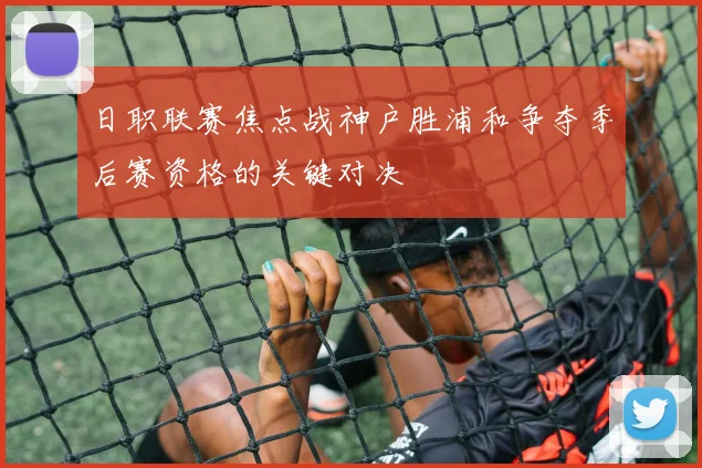 日职联赛焦点战神户胜浦和争夺季后赛资格的关键对决