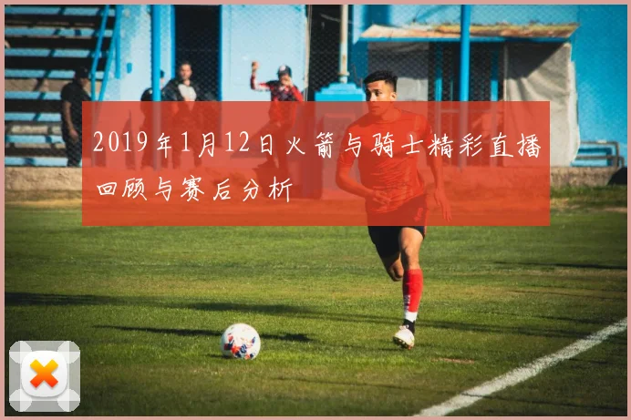 2019年1月12日火箭与骑士精彩直播回顾与赛后分析