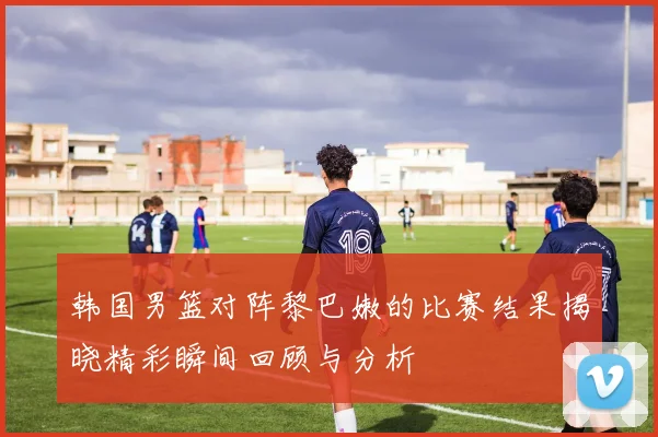 韩国男篮对阵黎巴嫩的比赛结果揭晓精彩瞬间回顾与分析