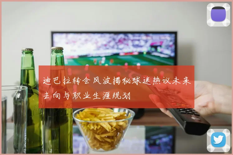 迪巴拉转会风波揭秘球迷热议未来去向与职业生涯规划