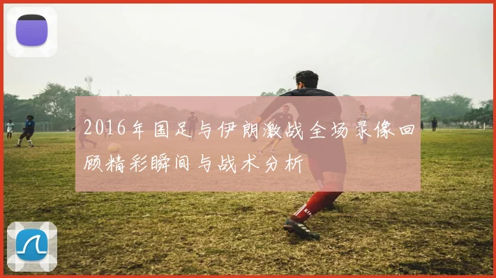 2016年国足与伊朗激战全场录像回顾精彩瞬间与战术分析