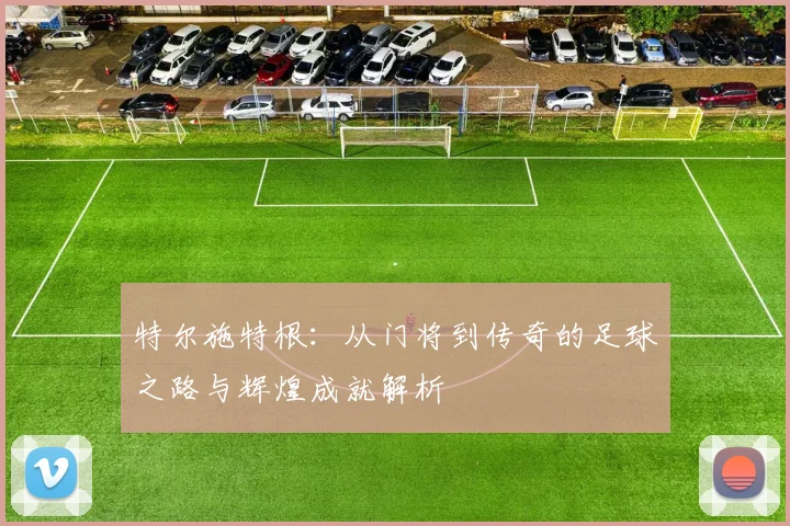 特尔施特根：从门将到传奇的足球之路与辉煌成就解析