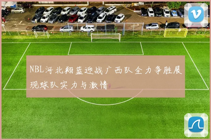 NBL河北翔蓝迎战广西队全力争胜展现球队实力与激情