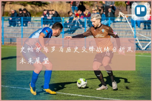 史帕尔与罗马历史交锋战绩分析及未来展望