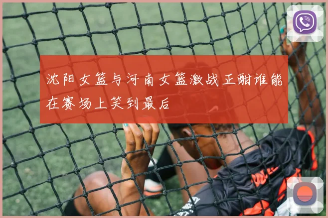 沈阳女篮与河南女篮激战正酣谁能在赛场上笑到最后