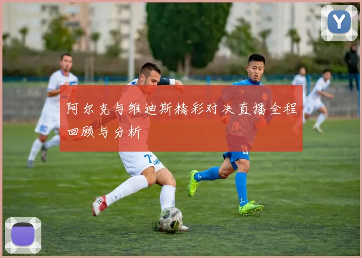 阿尔克与维迪斯精彩对决直播全程回顾与分析