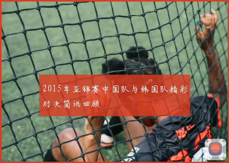 2015年亚锦赛中国队与韩国队精彩对决简讯回顾