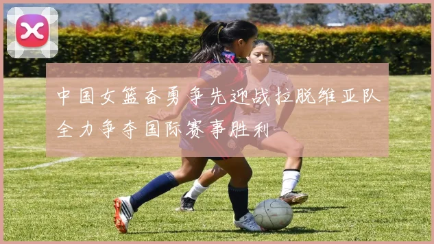 中国女篮奋勇争先迎战拉脱维亚队全力争夺国际赛事胜利