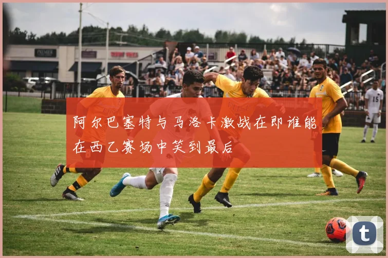 阿尔巴塞特与马洛卡激战在即谁能在西乙赛场中笑到最后