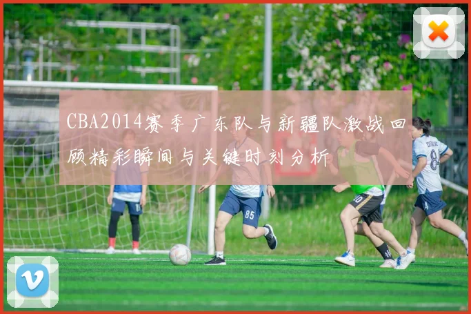 CBA2014赛季广东队与新疆队激战回顾精彩瞬间与关键时刻分析