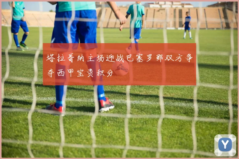 塔拉哥纳主场迎战巴塞罗那双方争夺西甲宝贵积分