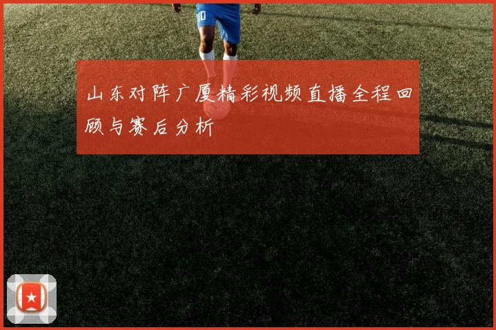 山东对阵广厦精彩视频直播全程回顾与赛后分析