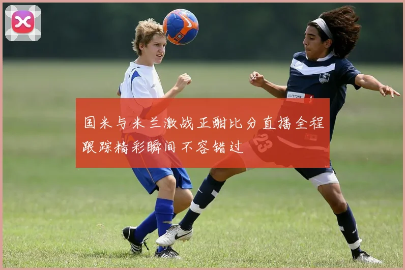 国米与米兰激战正酣比分直播全程跟踪精彩瞬间不容错过